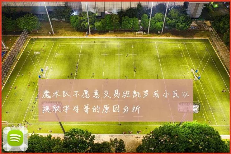 魔术队不愿意交易班凯罗或小瓦以换取字母哥的原因分析