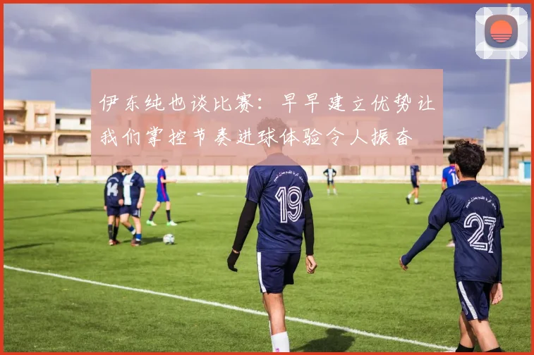 伊东纯也谈比赛：早早建立优势让我们掌控节奏进球体验令人振奋