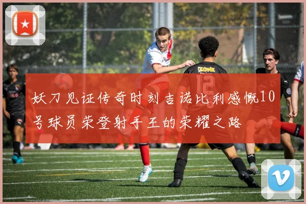 妖刀见证传奇时刻吉诺比利感慨10号球员荣登射手王的荣耀之路