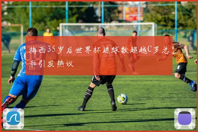 梅西35岁后世界杯进球数超越C罗总和引发热议
