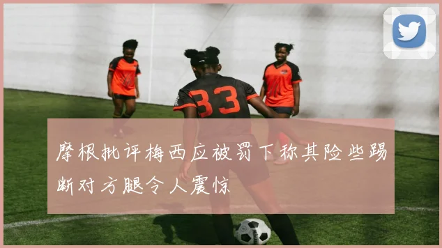 摩根批评梅西应被罚下称其险些踢断对方腿令人震惊