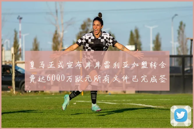 皇马正式宣布库库雷利亚加盟转会费达6000万欧元所有文件已完成签署