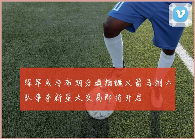 绿军或与布朗分道扬镳火箭马刺六队争夺新星大交易即将开启