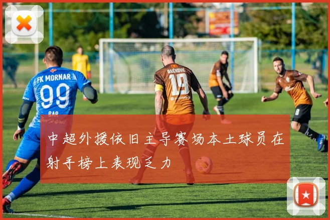 中超外援依旧主导赛场本土球员在射手榜上表现乏力