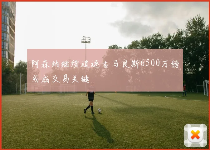 阿森纳继续追逐吉马良斯6500万镑或成交易关键