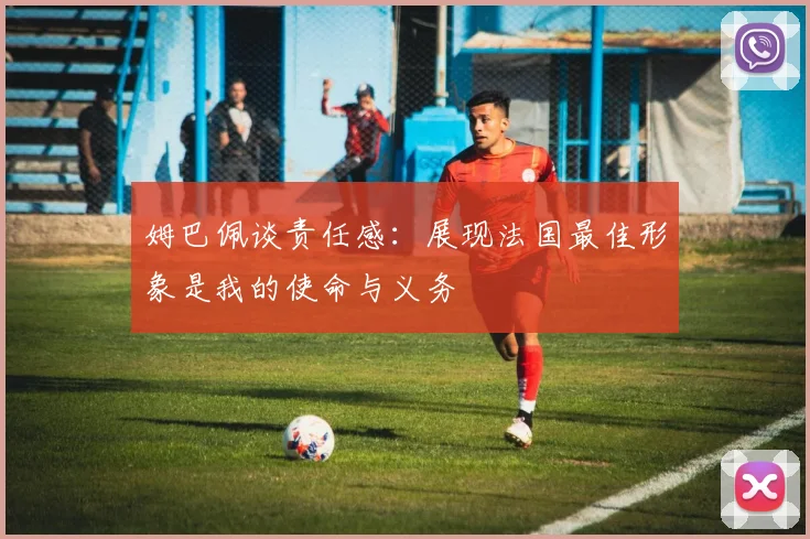 姆巴佩谈责任感：展现法国最佳形象是我的使命与义务