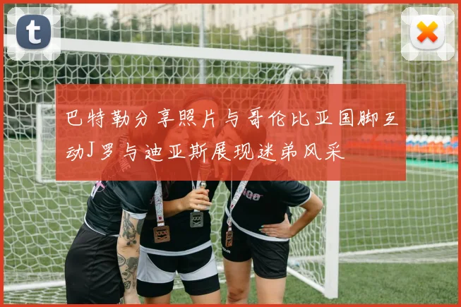 巴特勒分享照片与哥伦比亚国脚互动J罗与迪亚斯展现迷弟风采