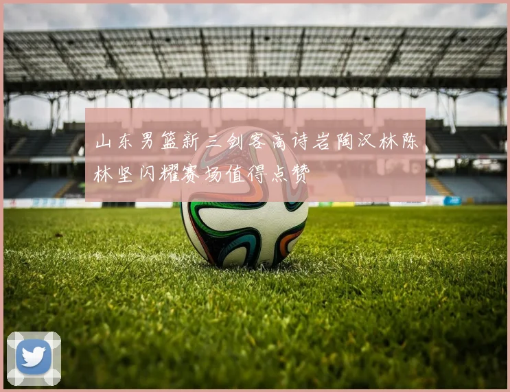 山东男篮新三剑客高诗岩陶汉林陈林坚闪耀赛场值得点赞