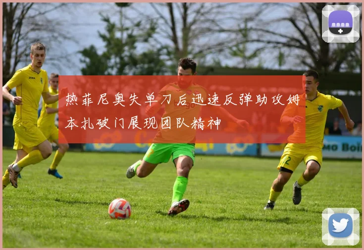 热菲尼奥失单刀后迅速反弹助攻姆本扎破门展现团队精神