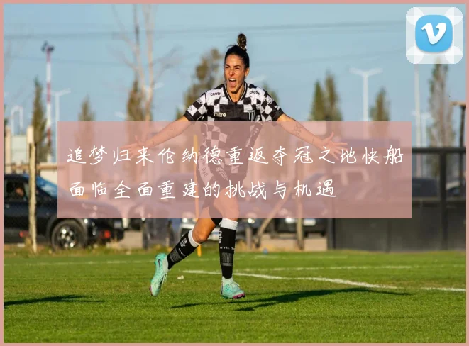 追梦归来伦纳德重返夺冠之地快船面临全面重建的挑战与机遇