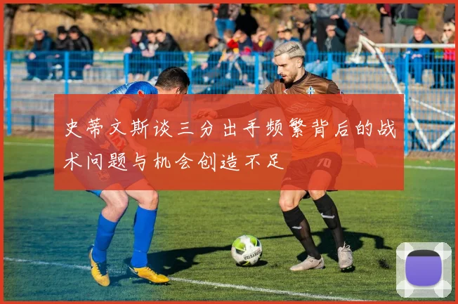 史蒂文斯谈三分出手频繁背后的战术问题与机会创造不足