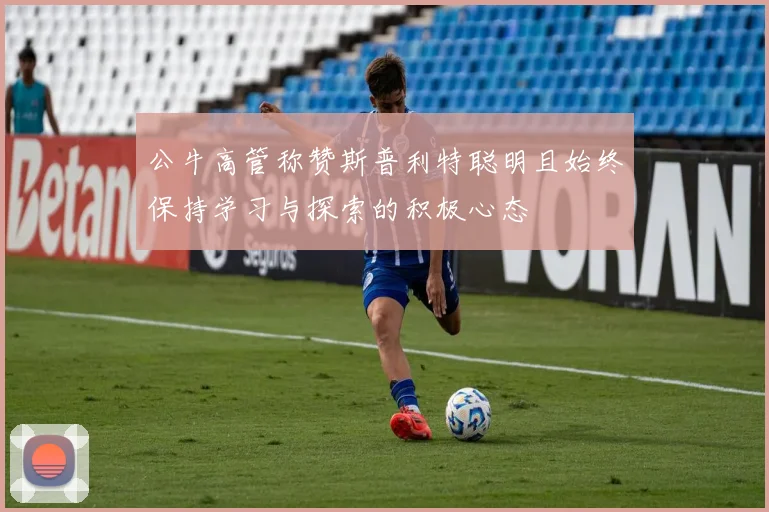 公牛高管称赞斯普利特聪明且始终保持学习与探索的积极心态