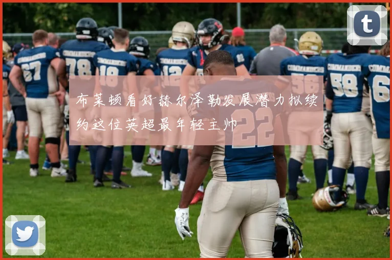 布莱顿看好赫尔泽勒发展潜力拟续约这位英超最年轻主帅