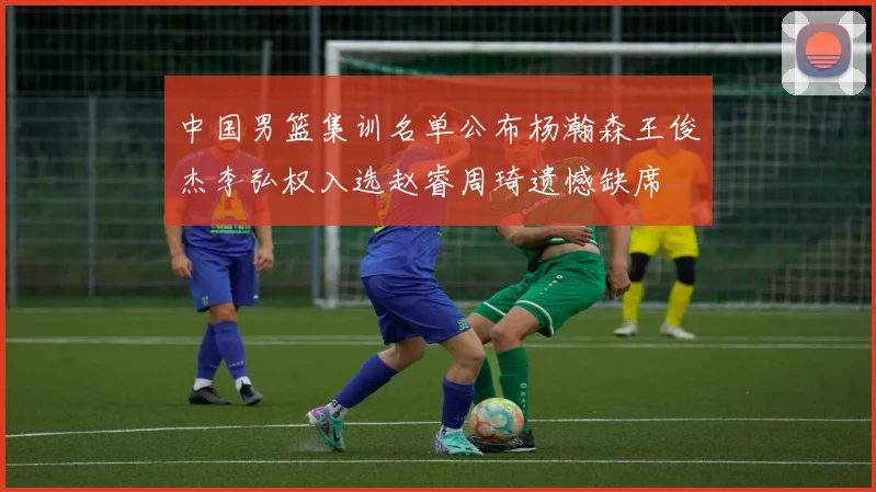 中国男篮集训名单公布杨瀚森王俊杰李弘权入选赵睿周琦遗憾缺席