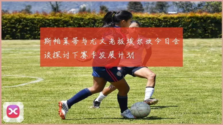 斯帕莱蒂与尤文老板埃尔坎今日会谈探讨下赛季发展计划