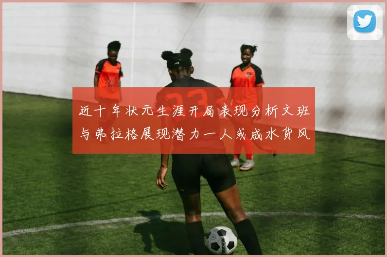 近十年状元生涯开局表现分析文班与弗拉格展现潜力一人或成水货风险