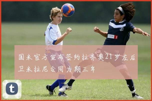 国米官方宣布签约拉齐奥21岁左后卫米拉尼合同为期三年