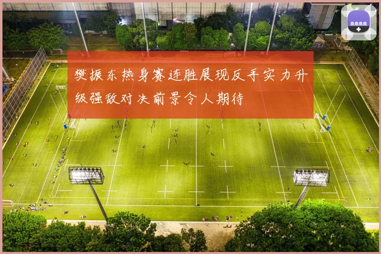 樊振东热身赛连胜展现反手实力升级强敌对决前景令人期待