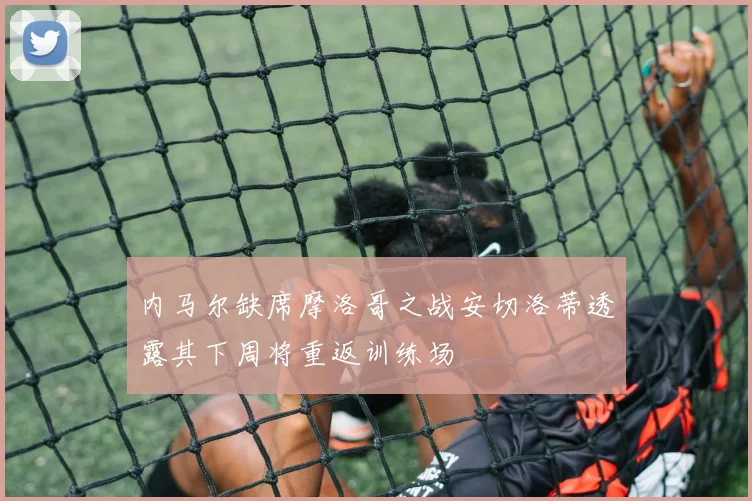 内马尔缺席摩洛哥之战安切洛蒂透露其下周将重返训练场
