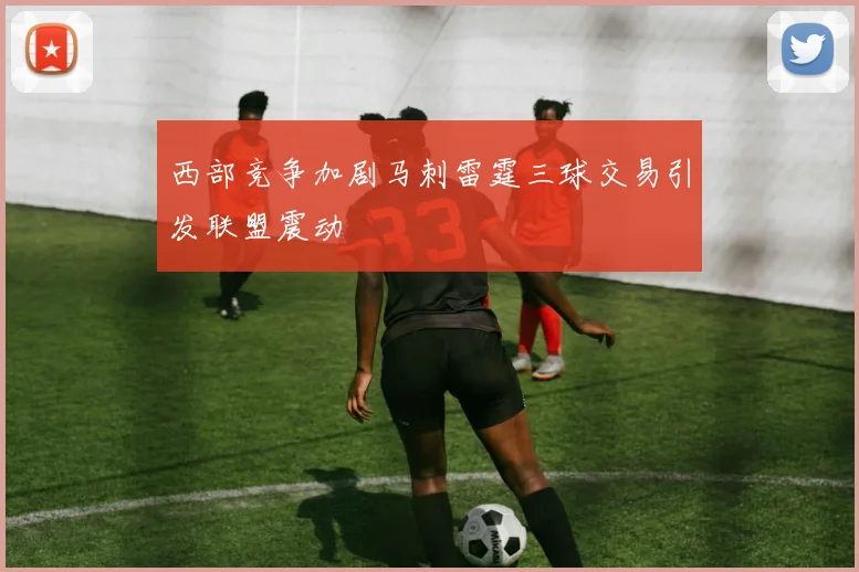 西部竞争加剧马刺雷霆三球交易引发联盟震动