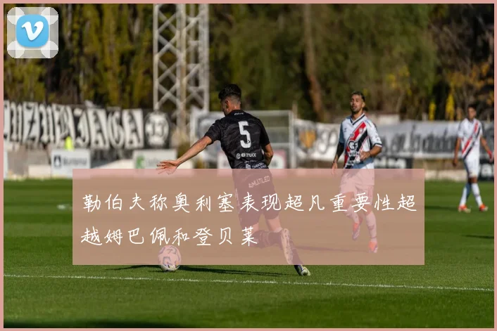 勒伯夫称奥利塞表现超凡重要性超越姆巴佩和登贝莱