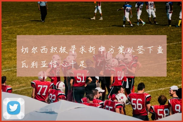 切尔西积极寻求折中方案以签下查瓦利亚信心十足